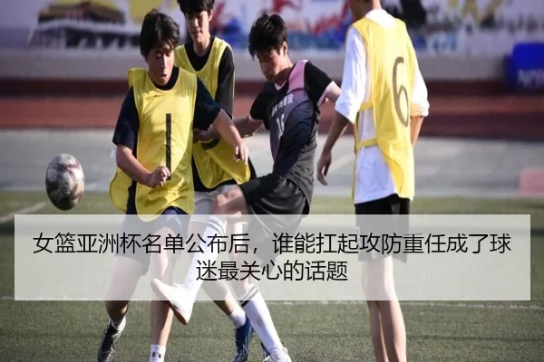 女篮亚洲杯名单公布后，谁能扛起攻防重任成了球迷最关心的话题 | kaiyundianzi